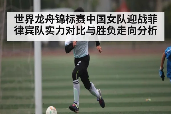 世界龙舟锦标赛中国女队迎战菲律宾队实力对比与胜负走向分析（kaiyun）