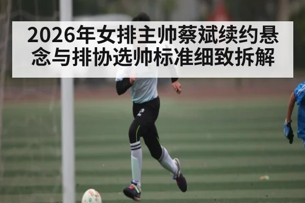 2026年女排主帅蔡斌续约悬念与排协选帅标准细致拆解