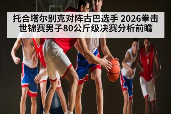 托合塔尔别克对阵古巴选手 2026拳击世锦赛男子80公斤级决赛分析前瞻（kaiyun）